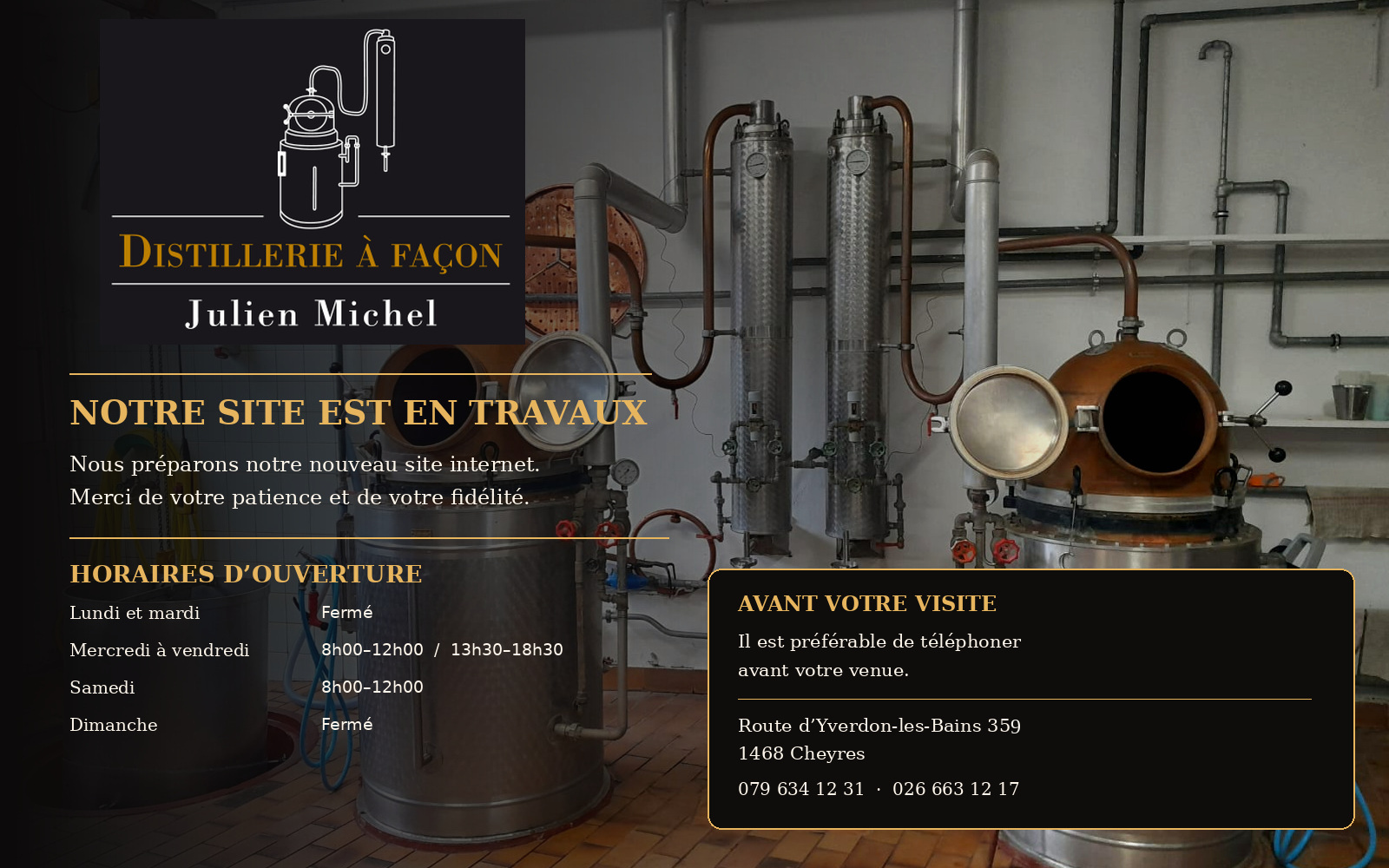 Distillerie à façon Julien Michel. Site actuellement en travaux. Horaires : lundi et mardi fermé ; mercredi, jeudi et vendredi de 8 h à 12 h et de 13 h 30 à 18 h 30 ; samedi de 8 h à 12 h ; dimanche fermé. Merci de téléphoner avant votre venue. Route d'Yverdon-les-Bains 359, 1468 Cheyres. Téléphones : 079 634 12 31 et 026 663 12 17.
